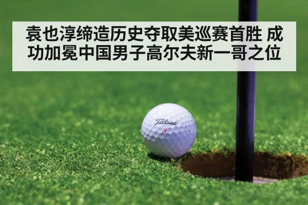 袁也淳缔造历史夺取美巡赛首胜 成功加冕中国男子高尔夫新一哥之位