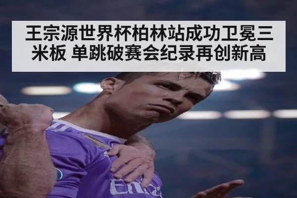 王宗源世界杯柏林站成功卫冕三米板 单跳破赛会纪录再创新高