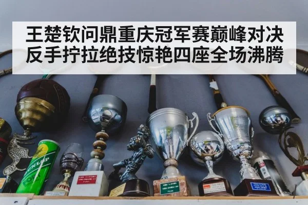 王楚钦问鼎重庆冠军赛巅峰对决反手拧拉绝技惊艳四座全场沸腾
