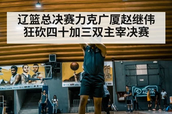 辽篮总决赛力克广厦赵继伟狂砍四十加三双主宰决赛