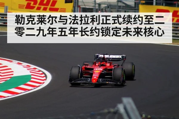 勒克莱尔与法拉利正式续约至二零二九年五年长约锁定未来核心